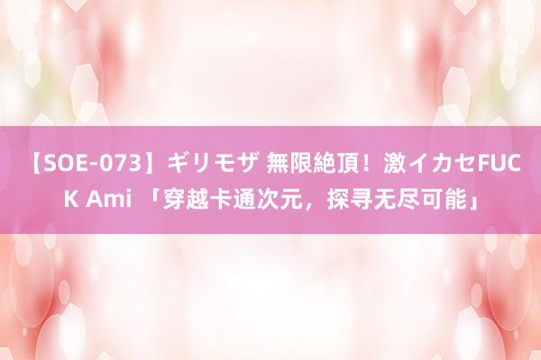 【SOE-073】ギリモザ 無限絶頂！激イカセFUCK Ami 「穿越卡通次元，探寻无尽可能」