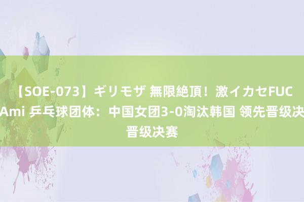 【SOE-073】ギリモザ 無限絶頂!激イカセFUCK Ami 乒乓球团体:中国女团3-0淘汰韩国 领先晋级决赛