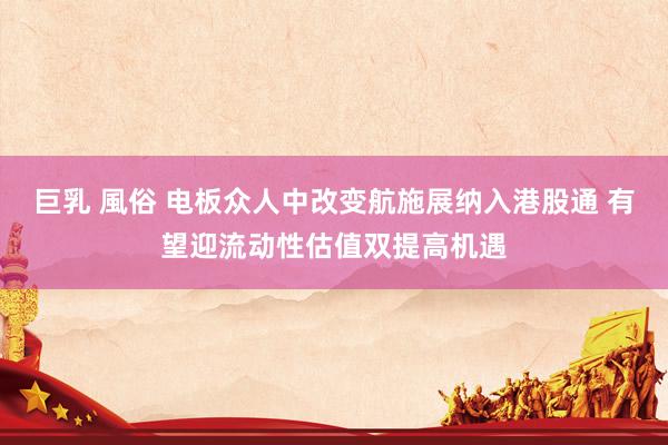 巨乳 風俗 电板众人中改变航施展纳入港股通 有望迎流动性估值双提高机遇