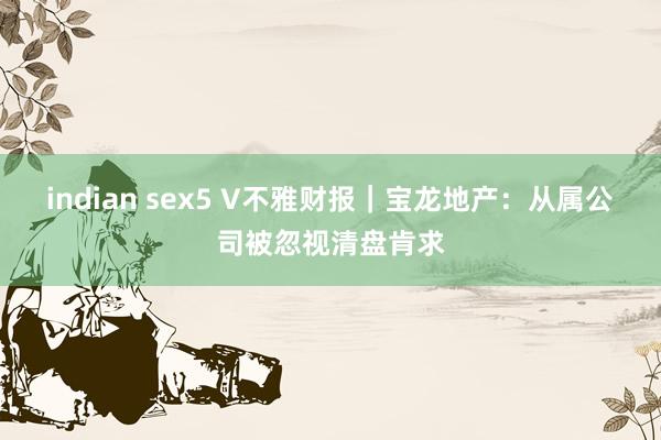 indian sex5 V不雅财报｜宝龙地产：从属公司被忽视清盘肯求