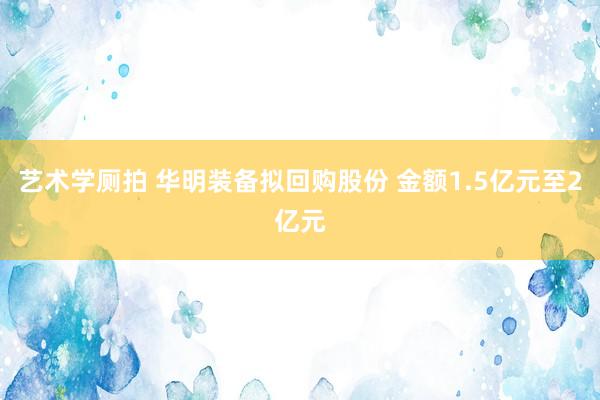 艺术学厕拍 华明装备拟回购股份 金额1.5亿元至2亿元