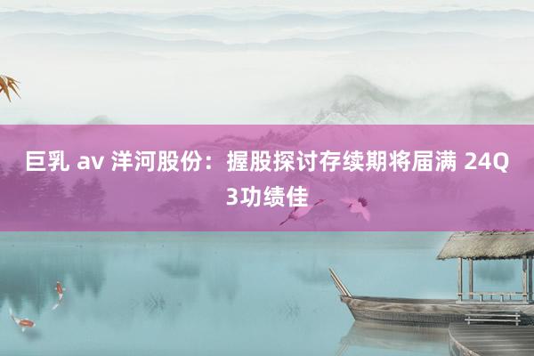 巨乳 av 洋河股份：握股探讨存续期将届满 24Q3功绩佳