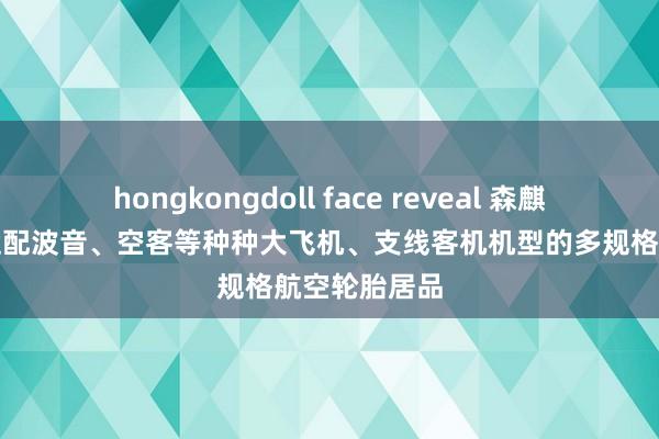 hongkongdoll face reveal 森麒麟：可坐褥适配波音、空客等种种大飞机、支线客机机型的多规格航空轮胎居品