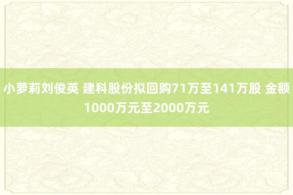 小萝莉刘俊英 建科股份拟回购71万至141万股 金额1000万元至2000万元