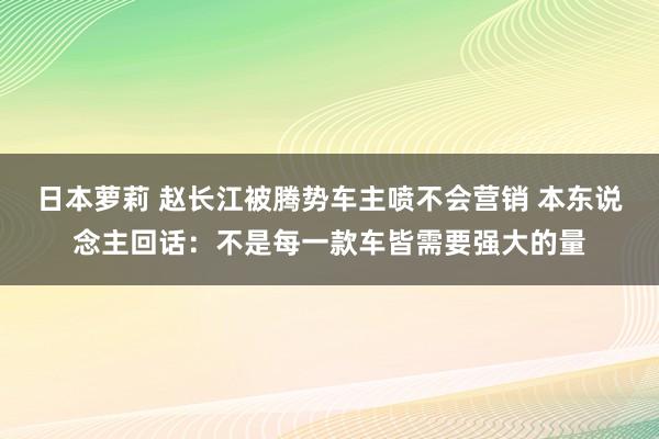 日本萝莉 赵长江被腾势车主喷不会营销 本东说念主回话：不是每一款车皆需要强大的量