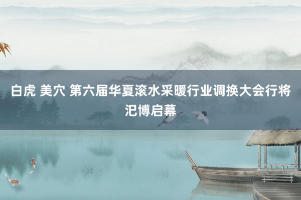 白虎 美穴 第六届华夏滚水采暖行业调换大会行将汜博启幕