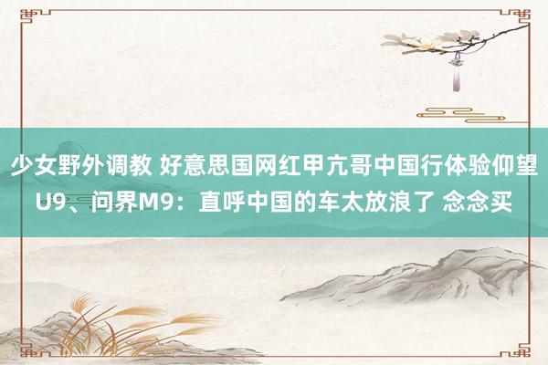 少女野外调教 好意思国网红甲亢哥中国行体验仰望U9、问界M9：直呼中国的车太放浪了 念念买