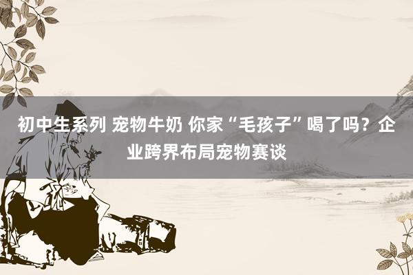 初中生系列 宠物牛奶 你家“毛孩子”喝了吗？企业跨界布局宠物赛谈