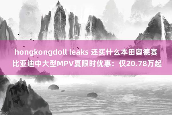 hongkongdoll leaks 还买什么本田奥德赛 比亚迪中大型MPV夏限时优惠：仅20.78万起