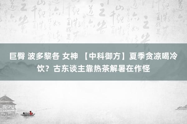 巨臀 波多黎各 女神 【中科御方】夏季贪凉喝冷饮？古东谈主靠热茶解暑在作怪