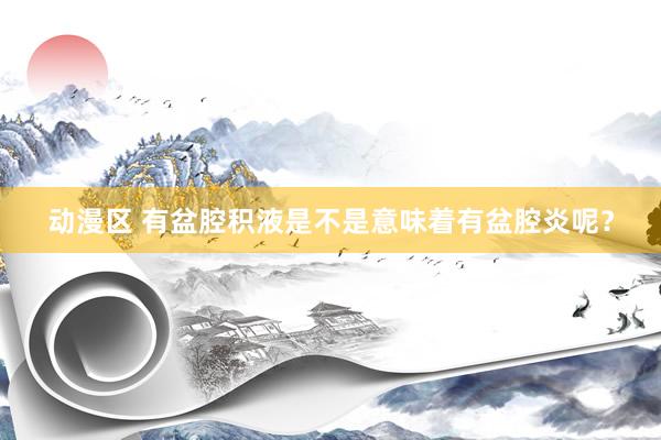 动漫区 有盆腔积液是不是意味着有盆腔炎呢？