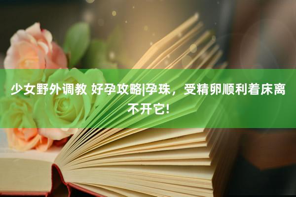 少女野外调教 好孕攻略|孕珠，受精卵顺利着床离不开它!