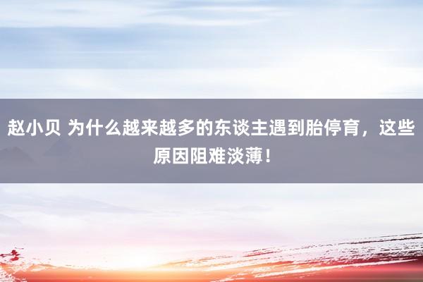 赵小贝 为什么越来越多的东谈主遇到胎停育，这些原因阻难淡薄！