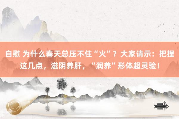 自慰 为什么春天总压不住“火”？大家请示：把捏这几点，滋阴养肝，“润养”形体超灵验！