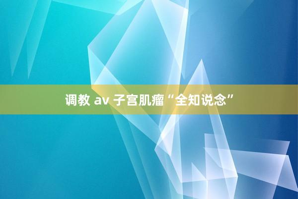 调教 av 子宫肌瘤“全知说念”