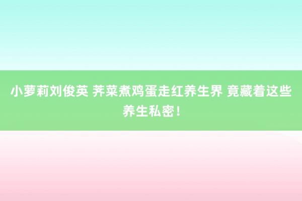 小萝莉刘俊英 荠菜煮鸡蛋走红养生界 竟藏着这些养生私密！