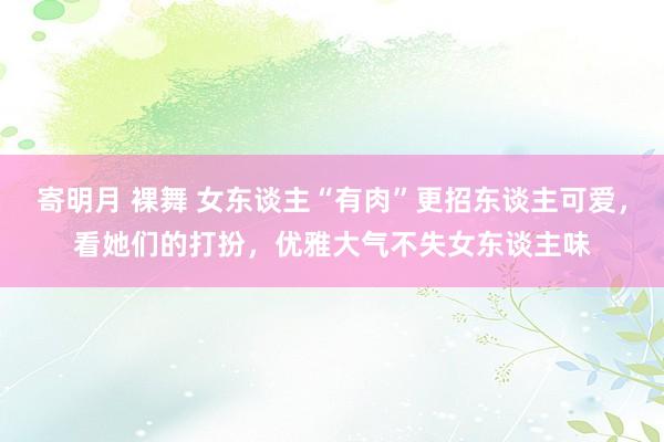 寄明月 裸舞 女东谈主“有肉”更招东谈主可爱，看她们的打扮，优雅大气不失女东谈主味