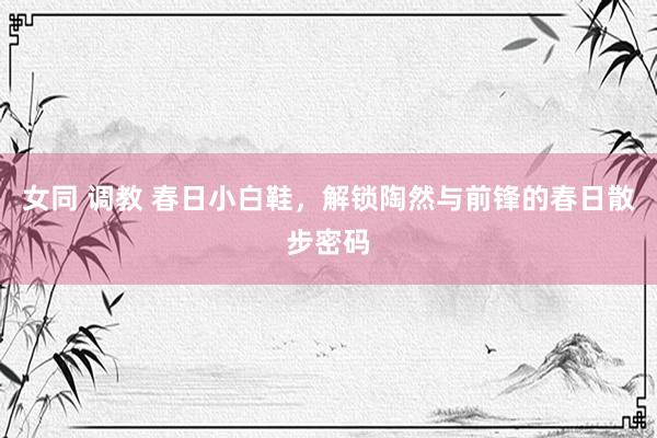 女同 调教 春日小白鞋，解锁陶然与前锋的春日散步密码