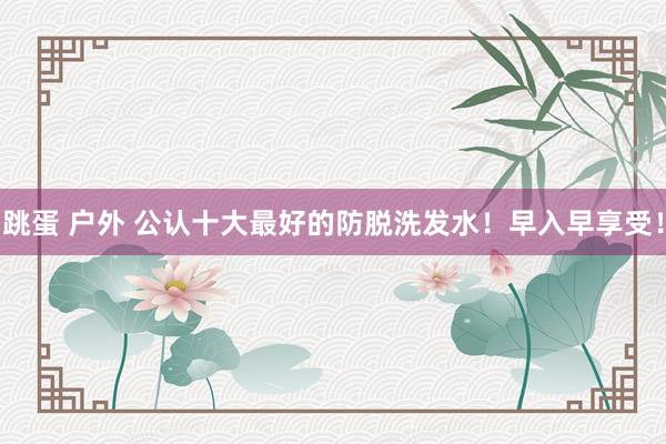 跳蛋 户外 公认十大最好的防脱洗发水！早入早享受！