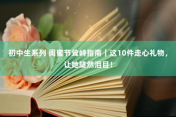 初中生系列 闺蜜节耸峙指南｜这10件走心礼物，让她陡然泪目！