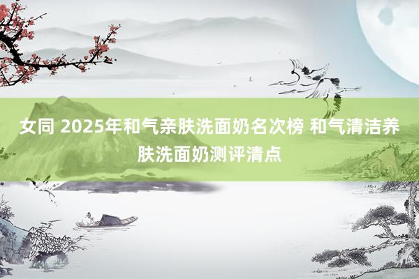 女同 2025年和气亲肤洗面奶名次榜 和气清洁养肤洗面奶测评清点