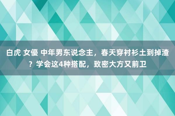 白虎 女優 中年男东说念主，春天穿衬衫土到掉渣？学会这4种搭配，致密大方又前卫