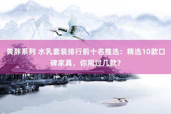 黄胖系列 水乳套装排行前十名推选：精选10款口碑家具，你用过几款？
