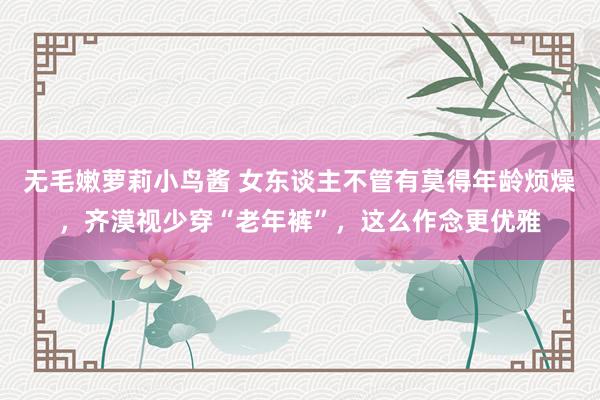 无毛嫩萝莉小鸟酱 女东谈主不管有莫得年龄烦燥，齐漠视少穿“老年裤”，这么作念更优雅