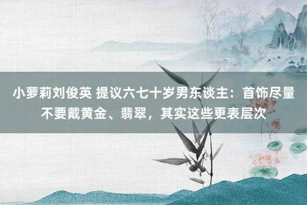 小萝莉刘俊英 提议六七十岁男东谈主：首饰尽量不要戴黄金、翡翠，其实这些更表层次