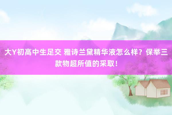 大Y初高中生足交 雅诗兰黛精华液怎么样？保举三款物超所值的采取！
