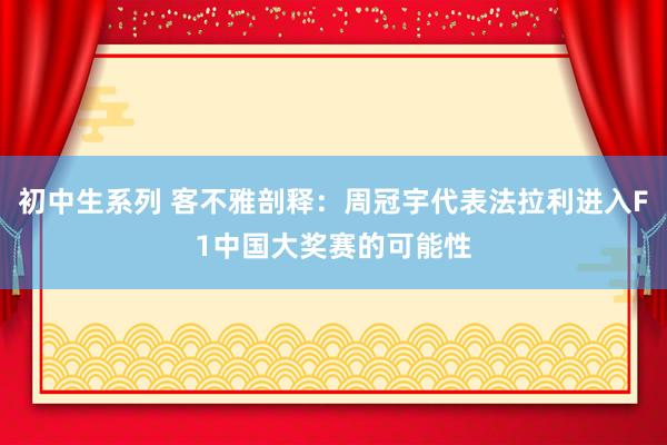 初中生系列 客不雅剖释：周冠宇代表法拉利进入F1中国大奖赛的可能性