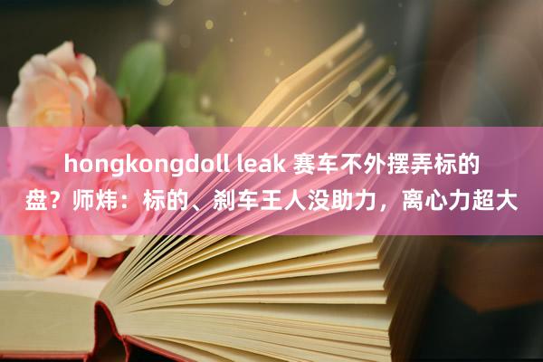 hongkongdoll leak 赛车不外摆弄标的盘？师炜：标的、刹车王人没助力，离心力超大