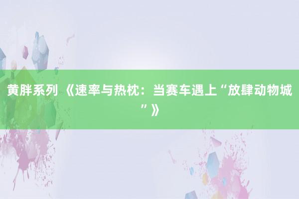 黄胖系列 《速率与热枕：当赛车遇上“放肆动物城”》
