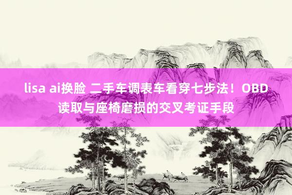lisa ai换脸 二手车调表车看穿七步法！OBD读取与座椅磨损的交叉考证手段
