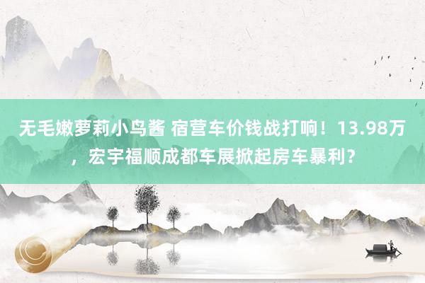 无毛嫩萝莉小鸟酱 宿营车价钱战打响！13.98万，宏宇福顺成都车展掀起房车暴利？