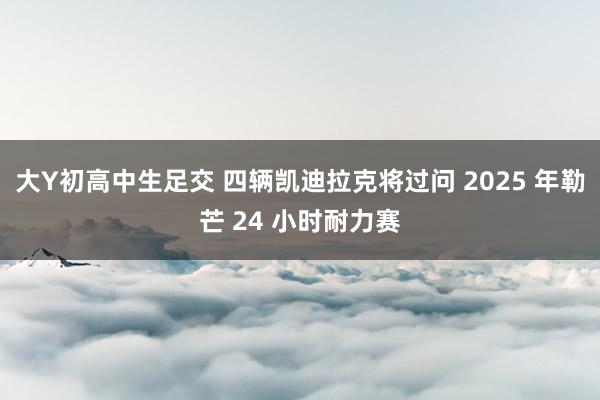 大Y初高中生足交 四辆凯迪拉克将过问 2025 年勒芒 24 小时耐力赛