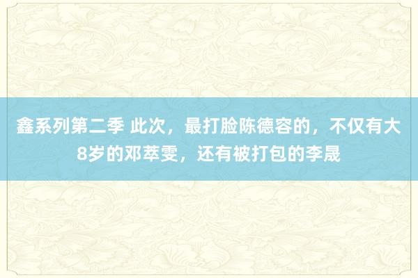 鑫系列第二季 此次，最打脸陈德容的，不仅有大8岁的邓萃雯，还有被打包的李晟