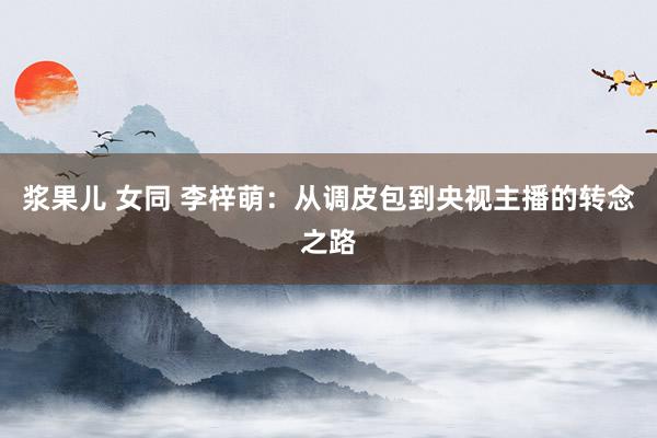 浆果儿 女同 李梓萌：从调皮包到央视主播的转念之路
