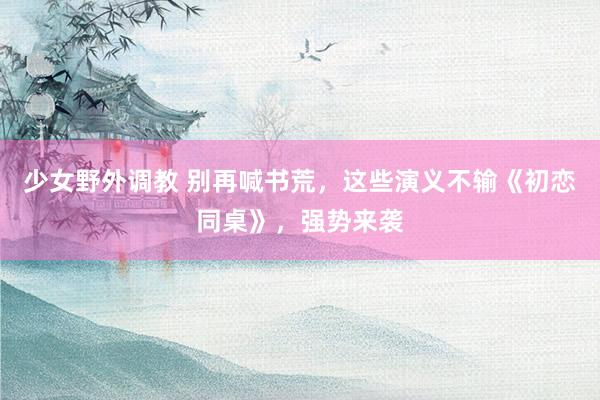 少女野外调教 别再喊书荒，这些演义不输《初恋同桌》，强势来袭
