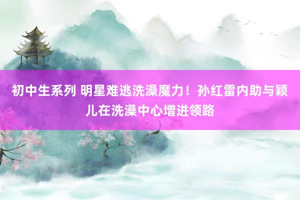 初中生系列 明星难逃洗澡魔力！孙红雷内助与颖儿在洗澡中心增进领路