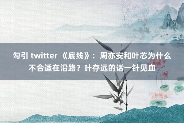 勾引 twitter 《底线》：周亦安和叶芯为什么不合适在沿路？叶存远的话一针见血