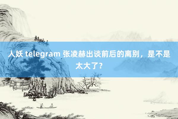 人妖 telegram 张凌赫出谈前后的离别，是不是太大了？