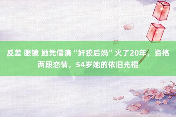 反差 眼镜 她凭借演“奸狡后妈”火了20年，资格两段恋情，54岁她的依旧光棍