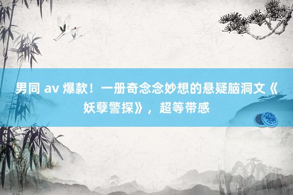 男同 av 爆款！一册奇念念妙想的悬疑脑洞文《妖孽警探》，超等带感