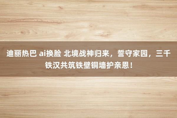 迪丽热巴 ai换脸 北境战神归来，誓守家园，三千铁汉共筑铁壁铜墙护亲恩！