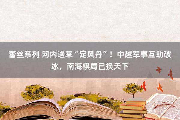 蕾丝系列 河内送来“定风丹”！中越军事互助破冰，南海棋局已换天下