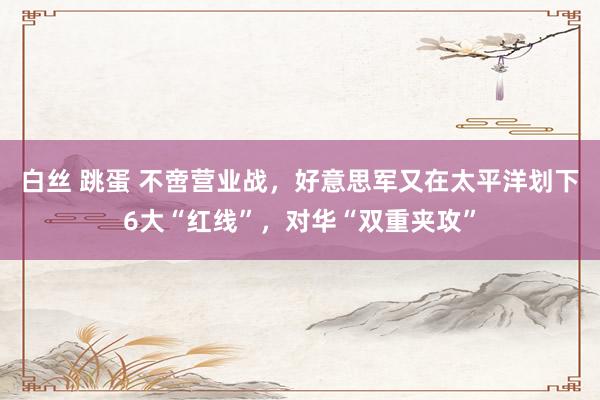 白丝 跳蛋 不啻营业战，好意思军又在太平洋划下6大“红线”，对华“双重夹攻”