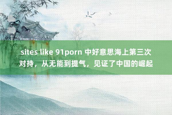 sites like 91porn 中好意思海上第三次对持，从无能到提气，见证了中国的崛起