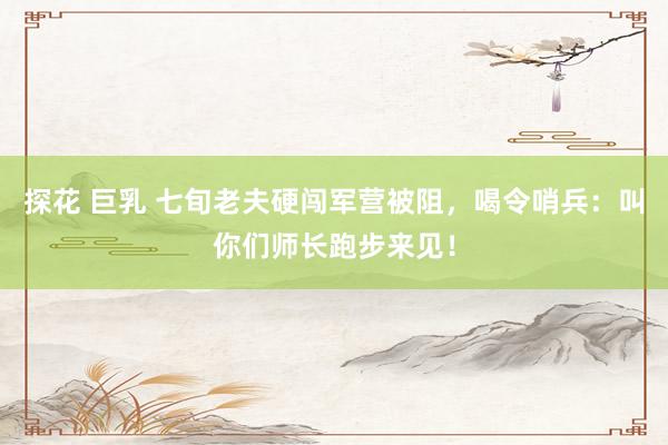 探花 巨乳 七旬老夫硬闯军营被阻，喝令哨兵：叫你们师长跑步来见！