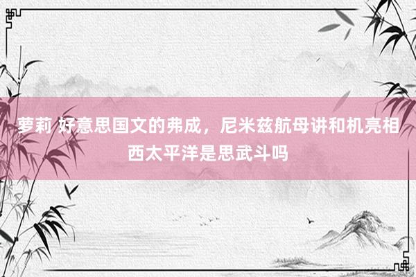 萝莉 好意思国文的弗成，尼米兹航母讲和机亮相西太平洋是思武斗吗